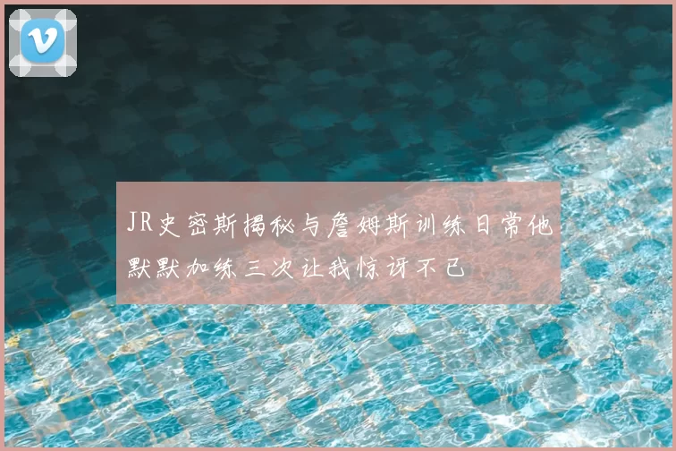 JR史密斯揭秘与詹姆斯训练日常他默默加练三次让我惊讶不已