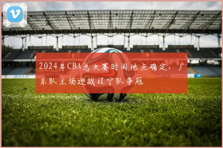 2024年CBA总决赛时间地点确定，广东队主场迎战辽宁队争冠