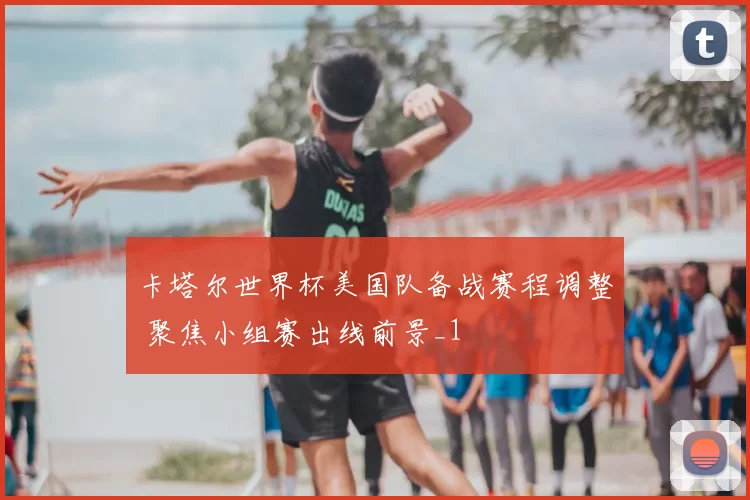 卡塔尔世界杯美国队备战赛程调整 聚焦小组赛出线前景_1
