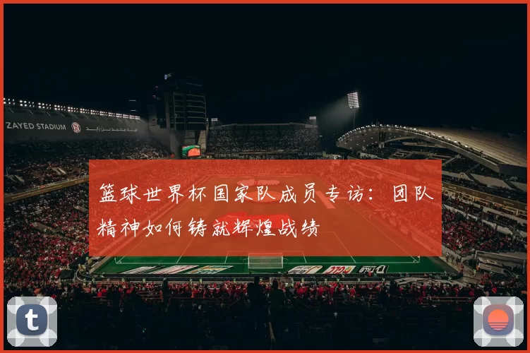 篮球世界杯国家队成员专访:团队精神如何铸就辉煌战绩