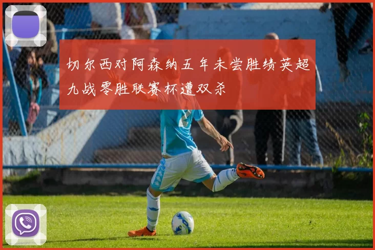 切尔西对阿森纳五年未尝胜绩英超九战零胜联赛杯遭双杀