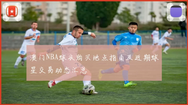 澳门NBA球衣购买地点指南及近期球星交易动态汇总