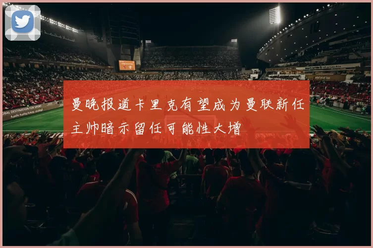 曼晚报道卡里克有望成为曼联新任主帅暗示留任可能性大增