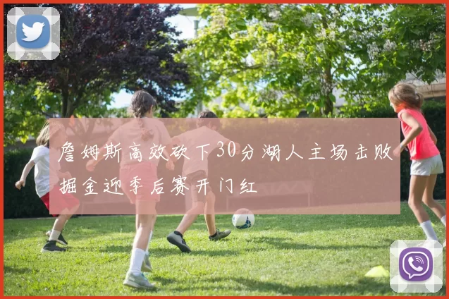 詹姆斯高效砍下30分湖人主场击败掘金迎季后赛开门红
