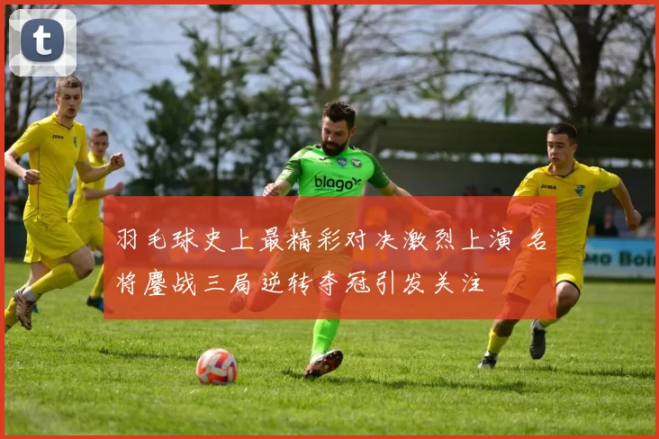 羽毛球史上最精彩对决激烈上演 名将鏖战三局逆转夺冠引发关注