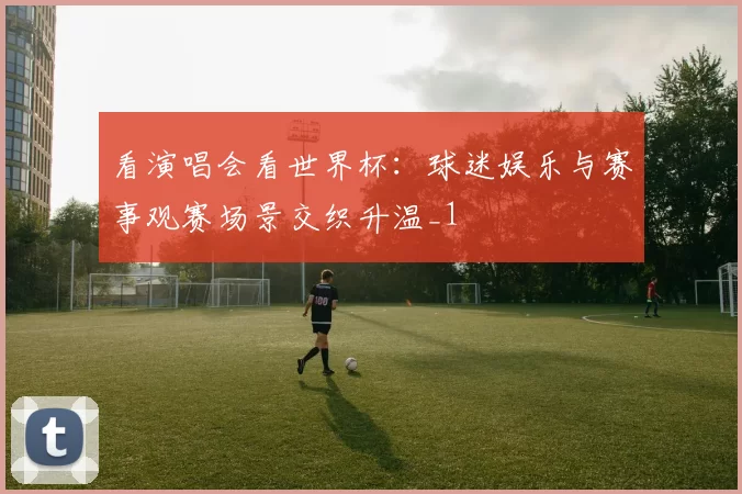 看演唱会看世界杯:球迷娱乐与赛事观赛场景交织升温_1