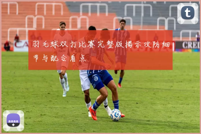 羽毛球双打比赛完整版揭示攻防细节与配合看点