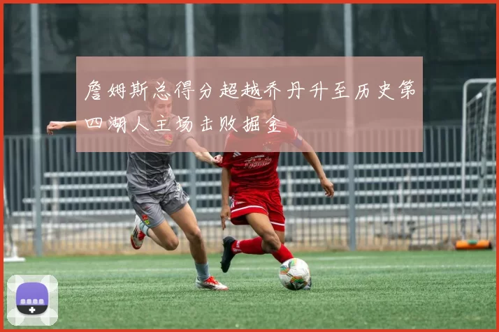 詹姆斯总得分超越乔丹升至历史第四湖人主场击败掘金