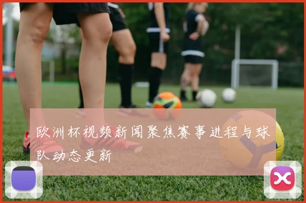 欧洲杯视频新闻聚焦赛事进程与球队动态更新