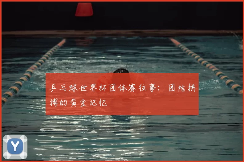 乒乓球世界杯团体赛往事:团结拼搏的黄金记忆