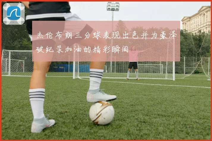 杰伦布朗三分球表现出色并为豪泽破纪录加油的精彩瞬间