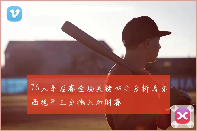 76人季后赛全场关键回合分析马克西绝平三分拖入加时赛