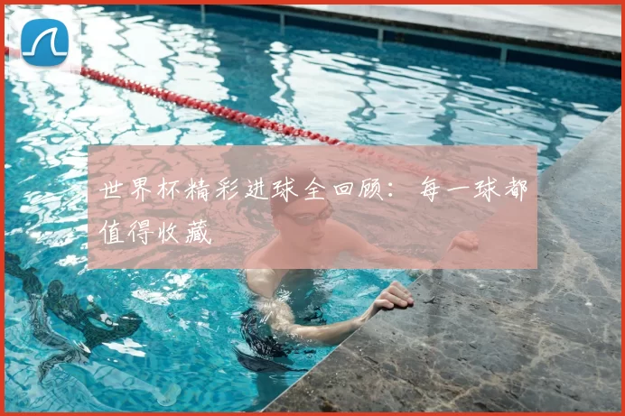 世界杯精彩进球全回顾：每一球都值得收藏