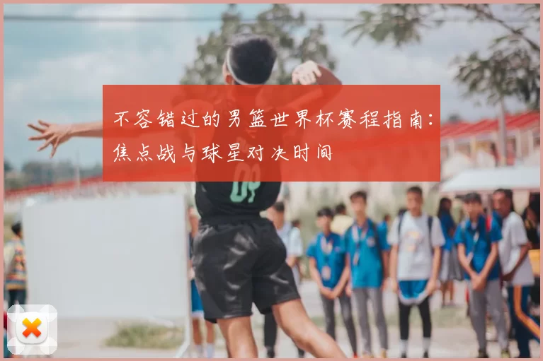 不容错过的男篮世界杯赛程指南：焦点战与球星对决时间