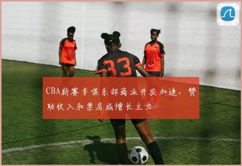 CBA新赛季俱乐部商业开发加速，赞助收入和票房成增长主力