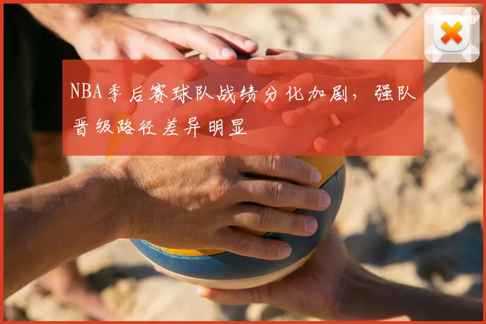 NBA季后赛球队战绩分化加剧，强队晋级路径差异明显