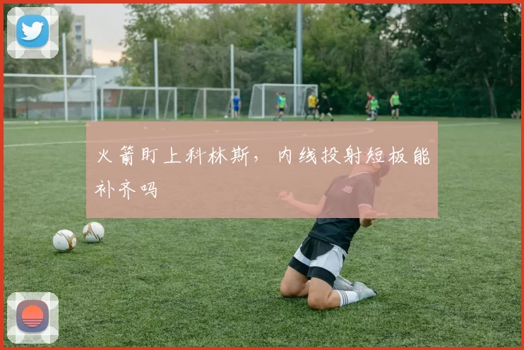 火箭盯上科林斯,内线投射短板能补齐吗