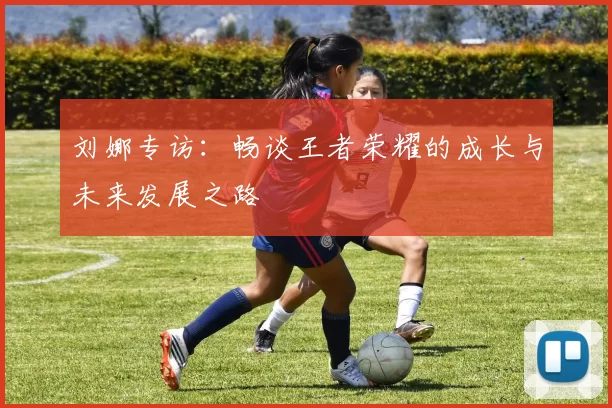刘娜专访：畅谈王者荣耀的成长与未来发展之路