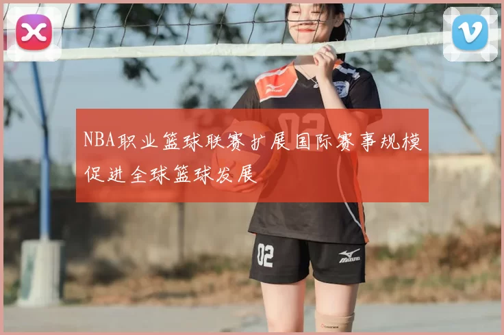 NBA职业篮球联赛扩展国际赛事规模促进全球篮球发展