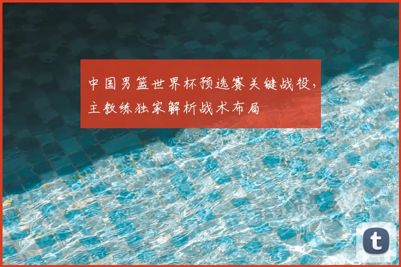 中国男篮世界杯预选赛关键战役,主教练独家解析战术布局