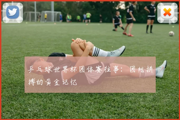 乒乓球世界杯团体赛往事：团结拼搏的黄金记忆