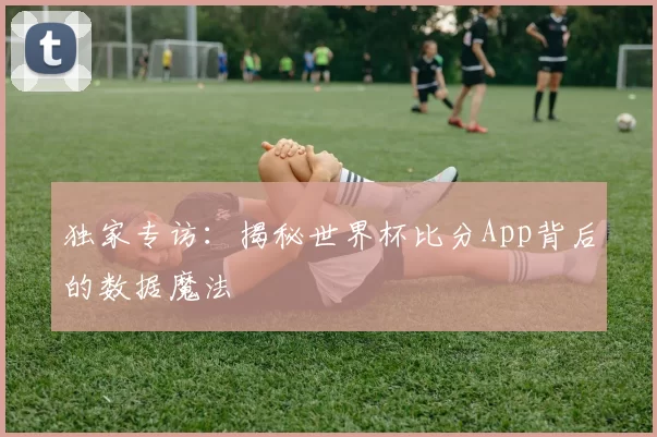 独家专访：揭秘世界杯比分App背后的数据魔法