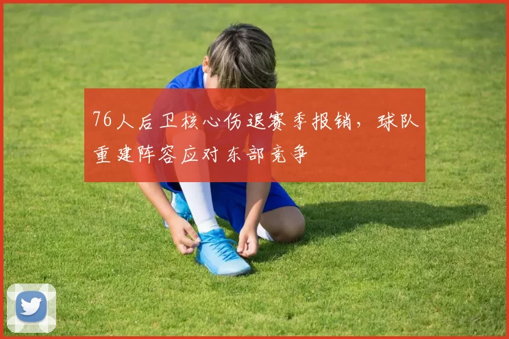 76人后卫核心伤退赛季报销，球队重建阵容应对东部竞争