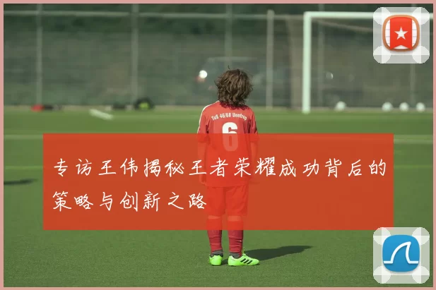 专访王伟揭秘王者荣耀成功背后的策略与创新之路