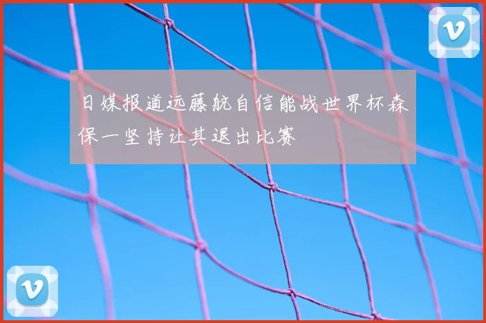 日媒报道远藤航自信能战世界杯森保一坚持让其退出比赛