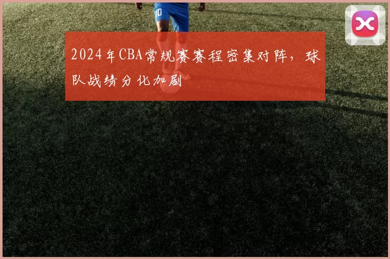 2024年CBA常规赛赛程密集对阵，球队战绩分化加剧