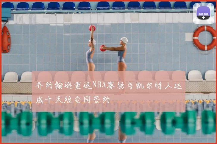乔约翰逊重返NBA赛场与凯尔特人达成十天短合同签约