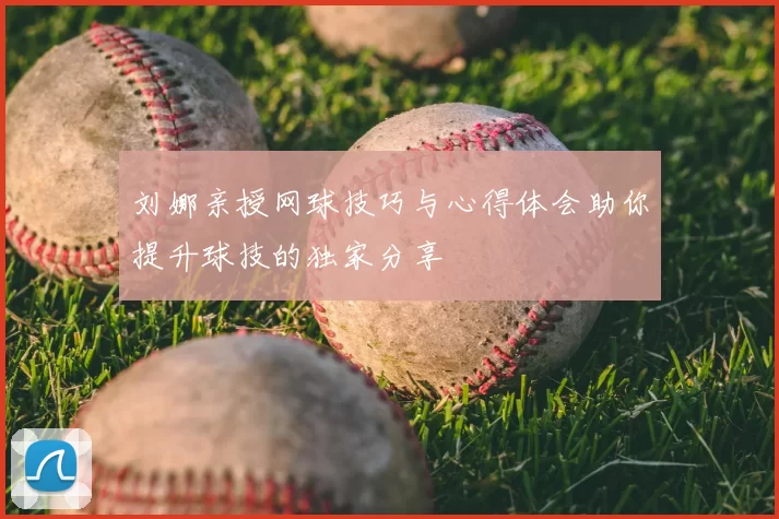 刘娜亲授网球技巧与心得体会助你提升球技的独家分享