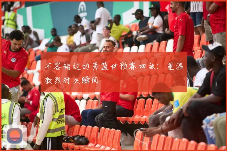 不容错过的男篮世预赛回放：重温激烈对决瞬间