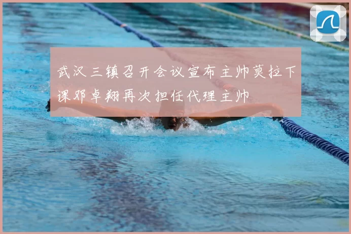 武汉三镇召开会议宣布主帅莫拉下课邓卓翔再次担任代理主帅