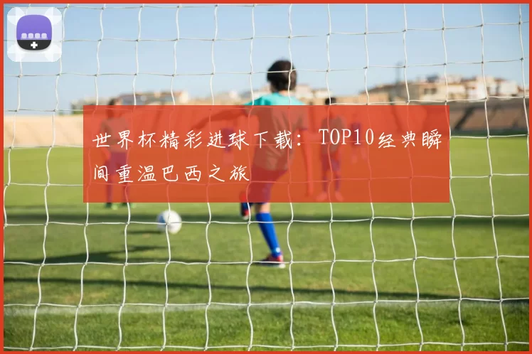 世界杯精彩进球下载：TOP10经典瞬间重温巴西之旅