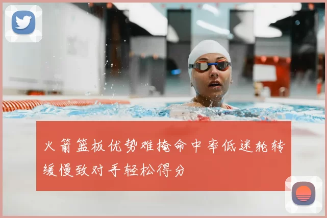 火箭篮板优势难掩命中率低迷轮转缓慢致对手轻松得分