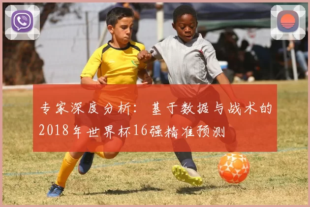 专家深度分析:基于数据与战术的2018年世界杯16强精准预测