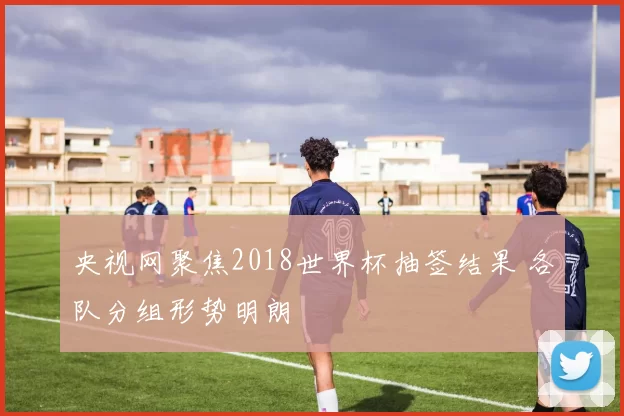 央视网聚焦2018世界杯抽签结果 各队分组形势明朗