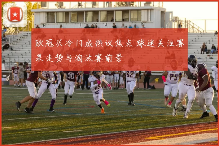 欧冠买冷门成热议焦点 球迷关注赛果走势与淘汰赛前景