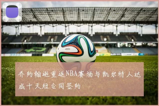 乔约翰逊重返NBA赛场与凯尔特人达成十天短合同签约