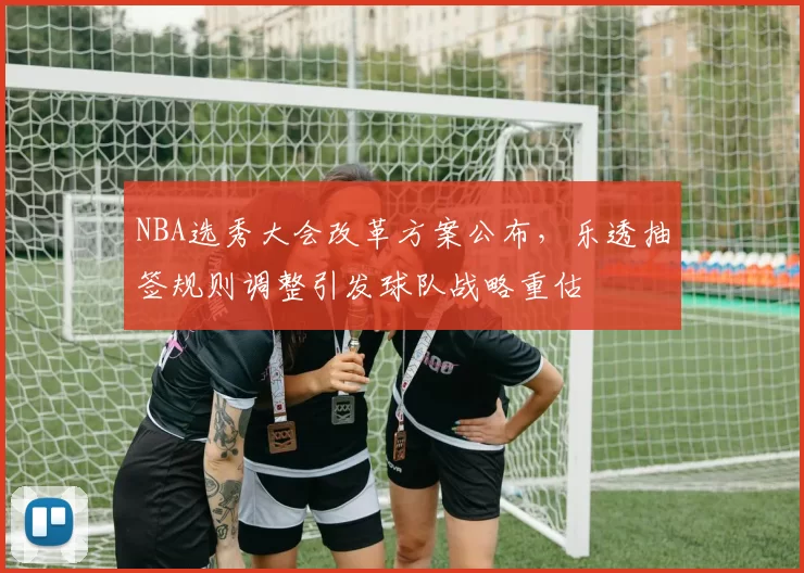 NBA选秀大会改革方案公布,乐透抽签规则调整引发球队战略重估