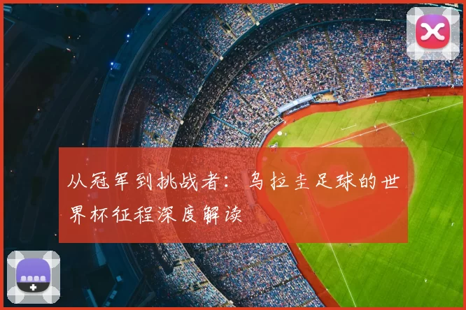 从冠军到挑战者:乌拉圭足球的世界杯征程深度解读