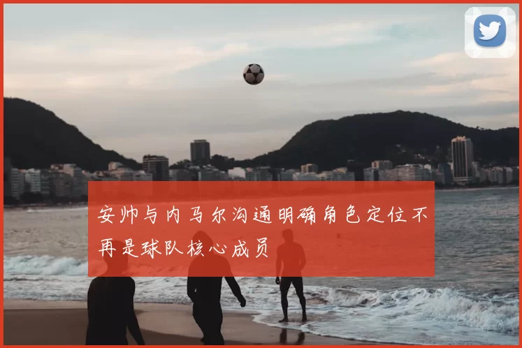 安帅与内马尔沟通明确角色定位不再是球队核心成员