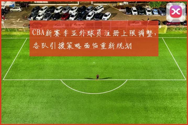 CBA新赛季亚外球员注册上限调整，各队引援策略面临重新规划