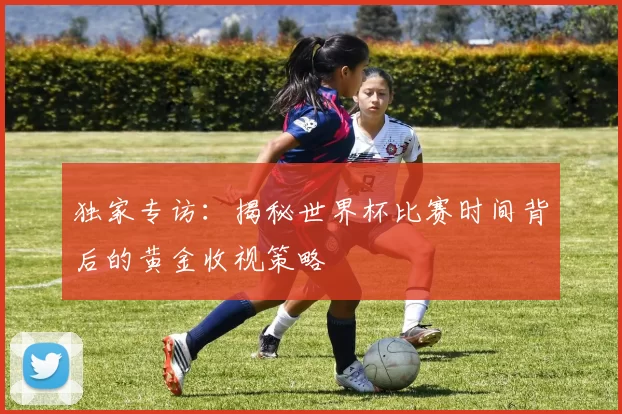 独家专访:揭秘世界杯比赛时间背后的黄金收视策略