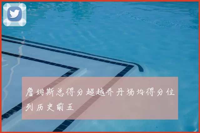 詹姆斯总得分超越乔丹场均得分位列历史前五