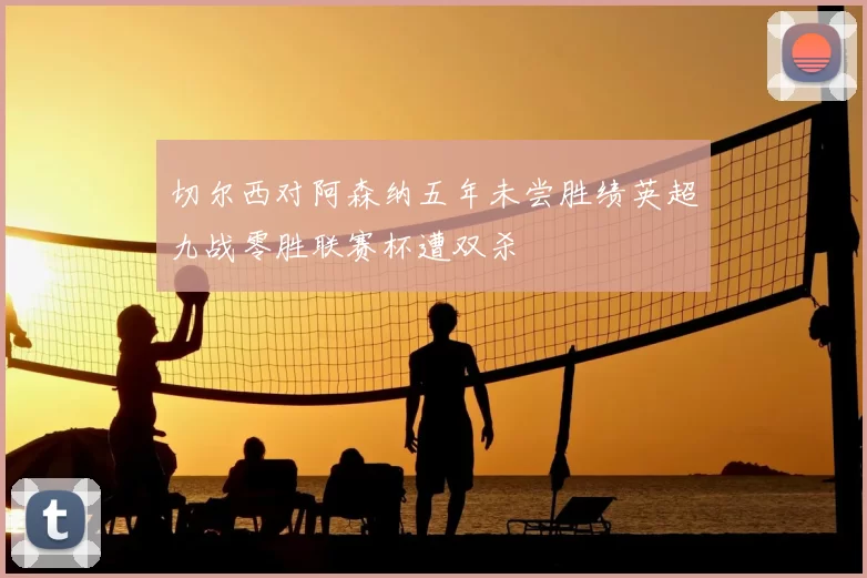 切尔西对阿森纳五年未尝胜绩英超九战零胜联赛杯遭双杀
