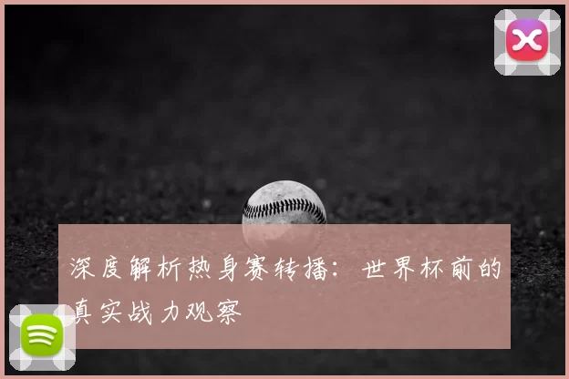 深度解析热身赛转播：世界杯前的真实战力观察