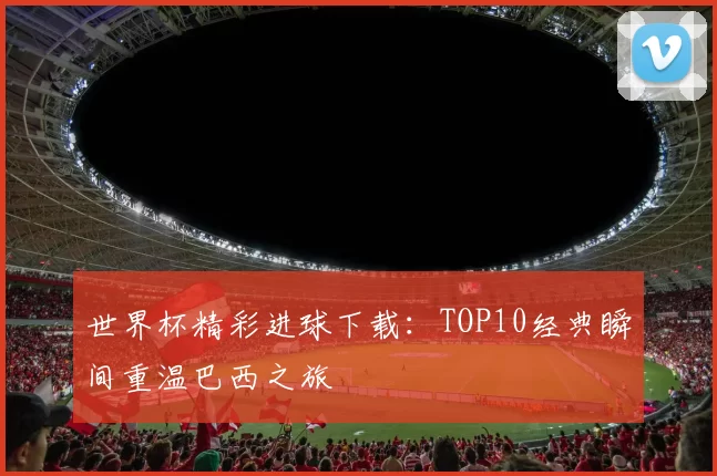 世界杯精彩进球下载:TOP10经典瞬间重温巴西之旅