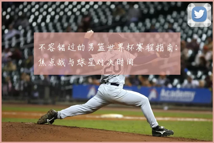 不容错过的男篮世界杯赛程指南：焦点战与球星对决时间